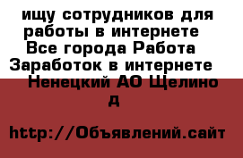 ищу сотрудников для работы в интернете - Все города Работа » Заработок в интернете   . Ненецкий АО,Щелино д.